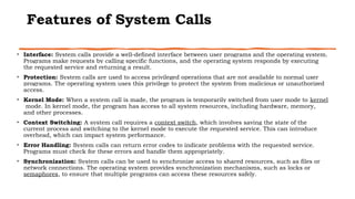 Features of System Calls
• Interface: System calls provide a well-defined interface between user programs and the operating system.
Programs make requests by calling specific functions, and the operating system responds by executing
the requested service and returning a result.
• Protection: System calls are used to access privileged operations that are not available to normal user
programs. The operating system uses this privilege to protect the system from malicious or unauthorized
access.
• Kernel Mode: When a system call is made, the program is temporarily switched from user mode to kernel
mode. In kernel mode, the program has access to all system resources, including hardware, memory,
and other processes.
• Context Switching: A system call requires a context switch, which involves saving the state of the
current process and switching to the kernel mode to execute the requested service. This can introduce
overhead, which can impact system performance.
• Error Handling: System calls can return error codes to indicate problems with the requested service.
Programs must check for these errors and handle them appropriately.
• Synchronization: System calls can be used to synchronize access to shared resources, such as files or
network connections. The operating system provides synchronization mechanisms, such as locks or
semaphores, to ensure that multiple programs can access these resources safely.
 