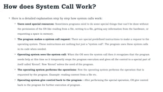 How does System Call Work?
• Here is a detailed explanation step by step how system calls work:
• Users need special resources: Sometimes programs need to do some special things that can’t be done without
the permission of the OS like reading from a file, writing to a file, getting any information from the hardware, or
requesting a space in memory.
• The program makes a system call request: There are special predefined instructions to make a request to the
operating system. These instructions are nothing but just a “system call”. The program uses these system calls
in its code when needed.
• Operating system sees the system call: When the OS sees the system call then it recognizes that the program
needs help at this time so it temporarily stops the program execution and gives all the control to a special part of
itself called ‘Kernel’. Now ‘Kernel’ solves the need of the program.
• The operating system performs the operations: Now the operating system performs the operation that is
requested by the program. Example: reading content from a file etc.
• Operating system give control back to the program : After performing the special operation, OS give control
back to the program for further execution of program .
 