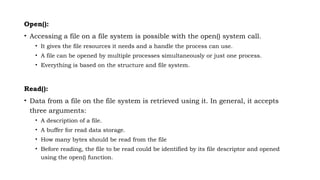 Open():
• Accessing a file on a file system is possible with the open() system call.
• It gives the file resources it needs and a handle the process can use.
• A file can be opened by multiple processes simultaneously or just one process.
• Everything is based on the structure and file system.
Read():
• Data from a file on the file system is retrieved using it. In general, it accepts
three arguments:
• A description of a file.
• A buffer for read data storage.
• How many bytes should be read from the file
• Before reading, the file to be read could be identified by its file descriptor and opened
using the open() function.
 
