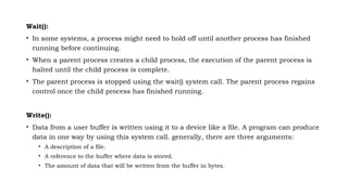 Wait():
• In some systems, a process might need to hold off until another process has finished
running before continuing.
• When a parent process creates a child process, the execution of the parent process is
halted until the child process is complete.
• The parent process is stopped using the wait() system call. The parent process regains
control once the child process has finished running.
Write():
• Data from a user buffer is written using it to a device like a file. A program can produce
data in one way by using this system call. generally, there are three arguments:
• A description of a file.
• A reference to the buffer where data is stored.
• The amount of data that will be written from the buffer in bytes.
 