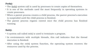 Fork():
• The fork() system call is used by processes to create copies of themselves.
• It is one of the methods used the most frequently in operating systems to
create processes.
• When a parent process creates a child process, the parent process’s execution
is suspended until the child process is finished.
• The parent process regains control once the child process has finished
running.
Exit():
• A system call called exit() is used to terminate a program.
• In environments with multiple threads, this call indicates that the thread
execution is finished.
• After using the exit() system function, the operating system recovers the
resources used by the process.
 
