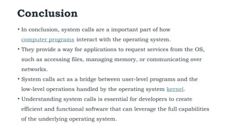 Conclusion
• In conclusion, system calls are a important part of how
computer programs interact with the operating system.
• They provide a way for applications to request services from the OS,
such as accessing files, managing memory, or communicating over
networks.
• System calls act as a bridge between user-level programs and the
low-level operations handled by the operating system kernel.
• Understanding system calls is essential for developers to create
efficient and functional software that can leverage the full capabilities
of the underlying operating system.
 