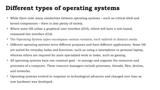 Different types of operating systems
• While there exist many similarities between operating systems – such as critical shell and
kernel components – there is also plenty of variety.
• Where some OS utilize a graphical user interface (GUI), others will have a text-based,
command-line interface (CLI).
• The Operating System types encompass various variants, each tailored to distinct needs.
• Different operating systems serve different purposes and have different applications. Some OS
are suited for everyday tasks and functions, such as using a smartphone or personal laptop,
whereas others are required for more specialized work or tasks, such as gaming.
• All operating systems have one common goal - to manage and organize the resources and
processes of a computer. These resource managers include processes, threads, files, devices,
and networks.
• Operating systems evolved in response to technological advances and changed over time as
new hardware was developed.
 