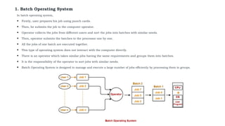 1. Batch Operating System
In batch operating system,
• Firstly, user prepares his job using punch cards.
• Then, he submits the job to the computer operator.
• Operator collects the jobs from different users and sort the jobs into batches with similar needs.
• Then, operator submits the batches to the processor one by one.
• All the jobs of one batch are executed together.
• This type of operating system does not interact with the computer directly.
• There is an operator which takes similar jobs having the same requirements and groups them into batches.
• It is the responsibility of the operator to sort jobs with similar needs.
• Batch Operating System is designed to manage and execute a large number of jobs efficiently by processing them in groups.
 
