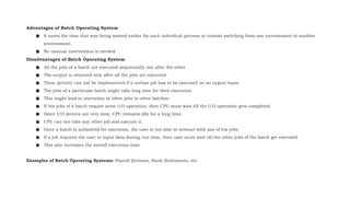 Advantages of Batch Operating System
● It saves the time that was being wasted earlier for each individual process in context switching from one environment to another
environment.
● No manual intervention is needed.
Disadvantages of Batch Operating System
● All the jobs of a batch are executed sequentially one after the other.
● The output is obtained only after all the jobs are executed.
● Thus, priority can not be implemented if a certain job has to be executed on an urgent basis.
● The jobs of a particular batch might take long time for their execution.
● This might lead to starvation to other jobs in other batches.
● If the jobs of a batch require some I/O operation, then CPU must wait till the I/O operation gets completed.
● Since I/O devices are very slow, CPU remains idle for a long time.
● CPU can not take any other job and execute it.
● Once a batch is submitted for execution, the user is not able to interact with any of his jobs.
● If a job requires the user to input data during run time, then user must wait till the other jobs of the batch get executed.
● This also increases the overall execution time.
Examples of Batch Operating Systems: Payroll Systems, Bank Statements, etc.
 