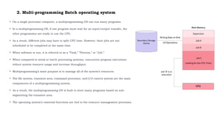 2. Multi-programming Batch operating system
• On a single processor computer, a multiprogramming OS can run many programs.
• In a multiprogramming OS, if one program must wait for an input/output transfer, the
other programmes are ready to use the CPU.
• As a result, different jobs may have to split CPU time. However, their jobs are not
scheduled to be completed at the same time.
• When software is run, it is referred to as a “Task,” “Process,” or “Job.”
• When compared to serial or batch processing systems, concurrent program executions
reduce system resource usage and increase throughput.
• Multiprogramming’s main purpose is to manage all of the system’s resources.
• The file system, transient area, command processor, and I/O control system are the main
components of a multiprogramming system.
• As a result, the multiprogramming OS is built to store many programs based on sub-
segmenting the transient area.
• The operating system’s essential functions are tied to the resource management processes.
 