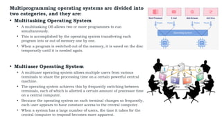 Multiprogramming operating systems are divided into
two categories, and they are:
• Multitasking Operating System
• A multitasking OS allows two or more programmes to run
simultaneously.
• This is accomplished by the operating system transferring each
program into or out of memory one by one.
• When a program is switched out of the memory, it is saved on the disc
temporarily until it is needed again.
• Multiuser Operating System
• A multiuser operating system allows multiple users from various
terminals to share the processing time on a certain powerful central
machine.
• The operating system achieves this by frequently switching between
terminals, each of which is allotted a certain amount of processor time
on a central computer.
• Because the operating system on each terminal changes so frequently,
each user appears to have constant access to the central computer.
• When a system has a large number of users, the time it takes for the
central computer to respond becomes more apparent.
 