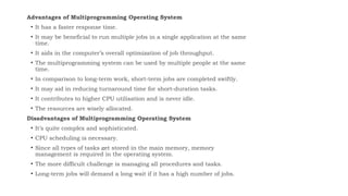Advantages of Multiprogramming Operating System
• It has a faster response time.
• It may be beneficial to run multiple jobs in a single application at the same
time.
• It aids in the computer’s overall optimization of job throughput.
• The multiprogramming system can be used by multiple people at the same
time.
• In comparison to long-term work, short-term jobs are completed swiftly.
• It may aid in reducing turnaround time for short-duration tasks.
• It contributes to higher CPU utilisation and is never idle.
• The resources are wisely allocated.
Disadvantages of Multiprogramming Operating System
• It’s quite complex and sophisticated.
• CPU scheduling is necessary.
• Since all types of tasks get stored in the main memory, memory
management is required in the operating system.
• The more difficult challenge is managing all procedures and tasks.
• Long-term jobs will demand a long wait if it has a high number of jobs.
 