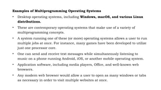 Examples of Multiprogramming Operating Systems
• Desktop operating systems, including Windows, macOS, and various Linux
distributions.
• These are contemporary operating systems that make use of a variety of
multiprogramming concepts.
• A system running one of these (or more) operating systems allows a user to run
multiple jobs at once. For instance, many games have been developed to utilize
just one processor core.
• One can send and receive text messages while simultaneously listening to
music on a phone running Android, iOS, or another mobile operating system.
• Application software, including media players, Office, and well-known web
browsers.
• Any modern web browser would allow a user to open as many windows or tabs
as necessary in order to visit multiple websites at once.
 