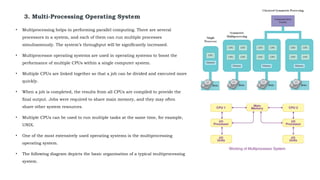3. Multi-Processing Operating System
• Multiprocessing helps in performing parallel computing. There are several
processors in a system, and each of them can run multiple processes
simultaneously. The system’s throughput will be significantly increased.
• Multiprocessor operating systems are used in operating systems to boost the
performance of multiple CPUs within a single computer system.
• Multiple CPUs are linked together so that a job can be divided and executed more
quickly.
• When a job is completed, the results from all CPUs are compiled to provide the
final output. Jobs were required to share main memory, and they may often
share other system resources.
• Multiple CPUs can be used to run multiple tasks at the same time, for example,
UNIX.
• One of the most extensively used operating systems is the multiprocessing
operating system.
• The following diagram depicts the basic organisation of a typical multiprocessing
system.
 