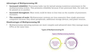 Advantages of Multiprocessing OS
• Increased reliability: Processing tasks can be spread among numerous processors in the
multiprocessing system. This promotes reliability because if one processor fails, the task can
be passed on to another.
• Increased throughout: More work could be done in less time as the number of processors
increases.
• The economy of scale: Multiprocessor systems are less expensive than single-processor
computers because they share peripherals, additional storage devices, and power sources.
Disadvantages of Multiprocessing OS
• Multiprocessing operating systems are more complex and advanced since they manage many
CPUs at the same time.
 