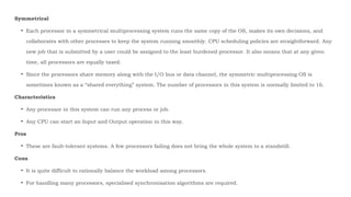 Symmetrical
• Each processor in a symmetrical multiprocessing system runs the same copy of the OS, makes its own decisions, and
collaborates with other processes to keep the system running smoothly. CPU scheduling policies are straightforward. Any
new job that is submitted by a user could be assigned to the least burdened processor. It also means that at any given
time, all processors are equally taxed.
• Since the processors share memory along with the I/O bus or data channel, the symmetric multiprocessing OS is
sometimes known as a “shared everything” system. The number of processors in this system is normally limited to 16.
Characteristics
• Any processor in this system can run any process or job.
• Any CPU can start an Input and Output operation in this way.
Pros
• These are fault-tolerant systems. A few processors failing does not bring the whole system to a standstill.
Cons
• It is quite difficult to rationally balance the workload among processors.
• For handling many processors, specialised synchronisation algorithms are required.
 