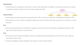 Asymmetrical
• The processors in an asymmetric system have a master-slave relationship. In addition, one processor may serve as a master
or supervisor processor, while the rest are treated as illustrated below.
Characteristics
• In the asymmetric processing system represented above, CPU n1 serves as a supervisor, controlling the subsequent CPUs.
• Each processor in such a system is assigned a specific task, and the actions of the other processors are overseen by a master
processor.
Pros
• Because several processors are available for a single job, the execution of an I/O operation or application software in this
type of system may be faster in some instances.
Cons
• The processors are burdened unequally in this form of multiprocessing operating system. One CPU may have a large job
queue while another is idle.
• If a process handling a specific task fails in this system, the entire system will fail.
 