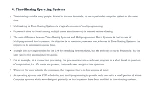 4. Time-Sharing Operating Systems
• Time-sharing enables many people, located at various terminals, to use a particular computer system at the same
time.
• Multitasking or Time-Sharing Systems is a logical extension of multiprogramming.
• Processor’s time is shared among multiple users simultaneously is termed as time-sharing.
• The main difference between Time-Sharing Systems and Multiprogrammed Batch Systems is that in case of
Multiprogrammed batch systems, the objective is to maximize processor use, whereas in Time-Sharing Systems, the
objective is to minimize response time.
• Multiple jobs are implemented by the CPU by switching between them, but the switches occur so frequently. So, the
user can receive an immediate response.
• For an example, in a transaction processing, the processor executes each user program in a short burst or quantum
of computation, i.e.; if n users are present, then each user can get a time quantum.
• Whenever the user submits the command, the response time is in few seconds at most.
• An operating system uses CPU scheduling and multiprogramming to provide each user with a small portion of a time.
Computer systems which were designed primarily as batch systems have been modified to time-sharing systems.
 