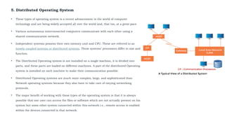 5. Distributed Operating System
• These types of operating system is a recent advancement in the world of computer
technology and are being widely accepted all over the world and, that too, at a great pace.
• Various autonomous interconnected computers communicate with each other using a
shared communication network.
• Independent systems possess their own memory unit and CPU. These are referred to as
loosely coupled systems or distributed systems. These systems’ processors differ in size and
function.
• The Distributed Operating system is not installed on a single machine, it is divided into
parts, and these parts are loaded on different machines. A part of the distributed Operating
system is installed on each machine to make their communication possible.
• Distributed Operating systems are much more complex, large, and sophisticated than
Network operating systems because they also have to take care of varying networking
protocols.
• The major benefit of working with these types of the operating system is that it is always
possible that one user can access the files or software which are not actually present on his
system but some other system connected within this network i.e., remote access is enabled
within the devices connected in that network.
 