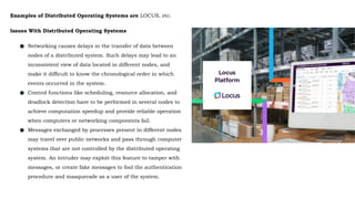 Examples of Distributed Operating Systems are LOCUS, etc.
Issues With Distributed Operating Systems
● Networking causes delays in the transfer of data between
nodes of a distributed system. Such delays may lead to an
inconsistent view of data located in different nodes, and
make it difficult to know the chronological order in which
events occurred in the system.
● Control functions like scheduling, resource allocation, and
deadlock detection have to be performed in several nodes to
achieve computation speedup and provide reliable operation
when computers or networking components fail.
● Messages exchanged by processes present in different nodes
may travel over public networks and pass through computer
systems that are not controlled by the distributed operating
system. An intruder may exploit this feature to tamper with
messages, or create fake messages to fool the authentication
procedure and masquerade as a user of the system.
 