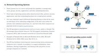 6. Network Operating System
• These systems run on a server and provide the capability to manage data,
users, groups, security, applications, and other networking functions.
• These types of operating systems allow shared access to files, printers, security,
applications, and other networking functions over a small private network.
• One more important aspect of Network Operating Systems is that all the users
are well aware of the underlying configuration, of all other users within the
network, their individual connections, etc. and that’s why these computers are
popularly known as tightly coupled systems.
• The OS specializes in network devices such as a router, switch, or firewall. The
OS manages these network resources. The OS supports workstations, Personal
Computers (PCs), older terminals connected on a Local Area Network (LAN).
• Examples of Network OSs are Microsoft Windows Server 2003, Microsoft
Windows Server 2008, UNIX, Linux, Mac OS X, etc.
• The OS thus facilitates connecting and communicating various autonomous
computers over a network. Its purpose is to support workstations, share
databases, sharing of application, and sharing of file and printer access
amongst computers in a network.
 