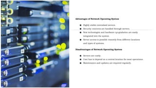 Advantages of Network Operating System
● Highly stable centralized servers.
● Security concerns are handled through servers.
● New technologies and hardware up-gradation are easily
integrated into the system.
● Server access is possible remotely from different locations
and types of systems.
Disadvantages of Network Operating System
● Servers are costly.
● User has to depend on a central location for most operations.
● Maintenance and updates are required regularly.
 