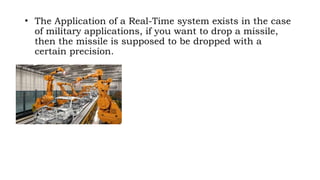 • The Application of a Real-Time system exists in the case
of military applications, if you want to drop a missile,
then the missile is supposed to be dropped with a
certain precision.
 
