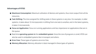 Advantages of RTOS
● Maximum Consumption: Maximum utilization of devices and systems, thus more output from all the
resources.
● Task Shifting: The time assigned for shifting tasks in these systems is very less. For example, in older
systems, it takes about 10 microseconds in shifting from one task to another, and in the latest systems,
it takes 3 microseconds.
● Focus on Application: Focus on running applications and less importance on applications that are in
the queue.
● Real-time operating system in the embedded system: Since the size of programs is small, RTOS can
also be used in embedded systems like in transport and others.
● Error Free: These types of systems are error-free.
● Memory Allocation: Memory allocation is best managed in these types of systems.
 