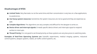 Disadvantages of RTOS
● Limited Tasks: Very few tasks run at the same time and their concentration is very less on a few applications
to avoid errors.
● Use heavy system resources: Sometimes the system resources are not so good and they are expensive as
well.
● Complex Algorithms: The algorithms are very complex and difficult for the designer to write on.
● Device driver and interrupt signals: It needs specific device drivers and interrupts signal to respond
earliest to interrupts.
● Thread Priority: It is not good to set thread priority as these systems are very less prone to switching tasks.
Examples of Real-Time Operating Systems are Scientific experiments, medical imaging systems, industrial
control systems, weapon systems, robots, air traffic control systems, etc.
 