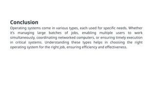 Conclusion
Operating systems come in various types, each used for specific needs. Whether
it’s managing large batches of jobs, enabling multiple users to work
simultaneously, coordinating networked computers, or ensuring timely execution
in critical systems. Understanding these types helps in choosing the right
operating system for the right job, ensuring efficiency and effectiveness.
 