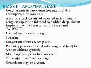 STAGE-II PAROXYMAL STAGE
Cough means in paroxymus (repeatating) & is
accompanied by vomiting.
A typical attack consist of repeated series of many
cough in expiration followed by sudden deep, violent
inspiration with characterise crowing sound
“WHOOP” .
Ulcer of franulum of tounge.
Sweating
Congestion of neck & scalp vein.
Patient appears suffocated with congested (red) face
with or without cyanosis.
Mouth opened, periorbital oedema
Sub conjuctional haemorrhage
Convulsion may be present.
 