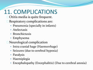 11. COMPLICATIONS
Otitis media is quite frequent.
Respiratory complications are:
• Pneumonia (specially in infants)
• Atelectasis
• Bronchictaxis
• Emphysema
Neurological complication
• Intra cranial hage (Haemorrhage)
• Seizures (due to cerebral hypoxia)
• Paralysis
• Haemiplegia
• Encephalopathy (Encephalitis) (Due to cerebral anoxia)
 
