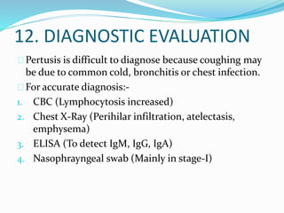 12. DIAGNOSTIC EVALUATION
Pertusis is difficult to diagnose because coughing may
be due to common cold, bronchitis or chest infection.
For accurate diagnosis:-
1. CBC (Lymphocytosis increased)
2. Chest X-Ray (Perihilar infiltration, atelectasis,
emphysema)
3. ELISA (To detect IgM, IgG, IgA)
4. Nasophrayngeal swab (Mainly in stage-I)
 