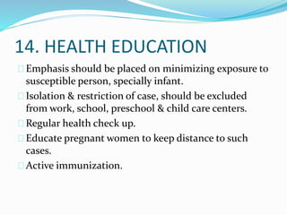 14. HEALTH EDUCATION
Emphasis should be placed on minimizing exposure to
susceptible person, specially infant.
Isolation & restriction of case, should be excluded
from work, school, preschool & child care centers.
Regular health check up.
Educate pregnant women to keep distance to such
cases.
Active immunization.
 