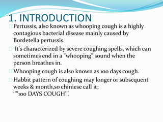 1. INTRODUCTION
Pertussis, also known as whooping cough is a highly
contagious bacterial disease mainly caused by
Bordetella pertussis.
It's characterized by severe coughing spells, which can
sometimes end in a "whooping" sound when the
person breathes in.
Whooping cough is also known as 100 days cough.
Habbit pattern of coughing may longer or subscquent
weeks & month,so chiniese call it;
‘’’’100 DAYS COUGH’’’.
 