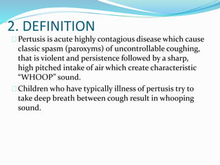 2. DEFINITION
Pertusis is acute highly contagious disease which cause
classic spasm (paroxyms) of uncontrollable coughing,
that is violent and persistence followed by a sharp,
high pitched intake of air which create characteristic
“WHOOP” sound.
Children who have typically illness of pertusis try to
take deep breath between cough result in whooping
sound.
 