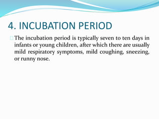 4. INCUBATION PERIOD
The incubation period is typically seven to ten days in
infants or young children, after which there are usually
mild respiratory symptoms, mild coughing, sneezing,
or runny nose.
 