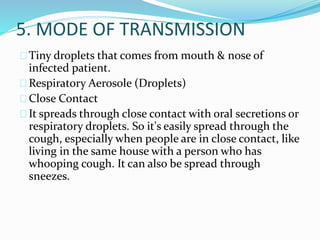 5. MODE OF TRANSMISSION
Tiny droplets that comes from mouth & nose of
infected patient.
Respiratory Aerosole (Droplets)
Close Contact
It spreads through close contact with oral secretions or
respiratory droplets. So it's easily spread through the
cough, especially when people are in close contact, like
living in the same house with a person who has
whooping cough. It can also be spread through
sneezes.
 