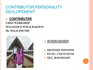 CONTRIBUTOR PERSONALITY 
DEVLOPEMENT 
 CONTRIBUTER 
CHIEF WORKSHOP 
MANAGER (CWM) in RAILWAY 
Mr. M.KALIMUTHU 
 INTERVIEWER 
 ABHISHEK MAKWANA 
 EN NO:-110210125109 
 GEC, BHAVNAGAR 
 