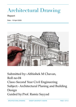 Architectural Drawing
Report
Date - 10 April 2020
Submitted by:-Abhishek M Chavan,
Roll no-04
Class:-Second Year Civil Engineering
Subject:- Architectural Planing and Building
Design
Guided by:Prof. Ramiz Sayyad
ARCHITECTURAL DRAWING SANDIP UNIVERSITY, NASHIK PAGE OF1 31
 