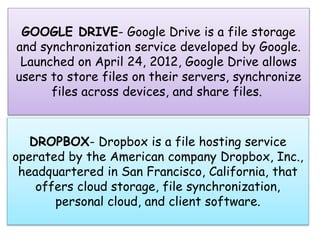 DROPBOX- Dropbox is a file hosting service
operated by the American company Dropbox, Inc.,
headquartered in San Francisco, California, that
offers cloud storage, file synchronization,
personal cloud, and client software.
GOOGLE DRIVE- Google Drive is a file storage
and synchronization service developed by Google.
Launched on April 24, 2012, Google Drive allows
users to store files on their servers, synchronize
files across devices, and share files.
 