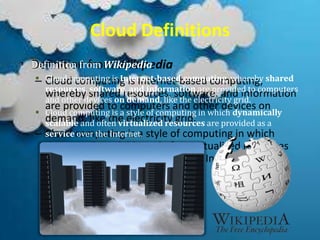 Cloud Definitions
• Definition from Wikipedia
– Cloud computing is Internet-based computing,
whereby shared resources, software, and information
are provided to computers and other devices on
demand, like the electricity grid.
– Cloud computing is a style of computing in which
dynamically scalable and often virtualized resources
are provided as a service over the Internet.
• Definition from Wikipedia
 Cloud computing is Internet-based computing, whereby shared
resources, software, and information are provided to computers
and other devices on demand, like the electricity grid.
 Cloud computing is a style of computing in which dynamically
scalable and often virtualized resources are provided as a
service over the Internet.
 