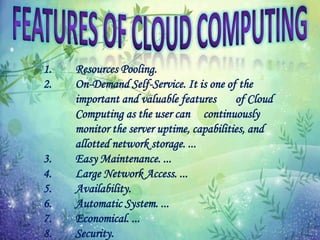 1. Resources Pooling.
2. On-Demand Self-Service. It is one of the
important and valuable features of Cloud
Computing as the user can continuously
monitor the server uptime, capabilities, and
allotted network storage. ...
3. Easy Maintenance. ...
4. Large Network Access. ...
5. Availability.
6. Automatic System. ...
7. Economical. ...
8. Security.
 