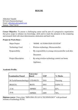 RESUME
Abhishek Tripathi
M-Tech (Nanotechnology)
Email: abhishek.adt@gmail.com
Mobile: 7566774310
Career Objective: To pursue a challenging career and be part of a progressive organization
that gives scope to enhance my knowledge, skills and to reach the pinnacle in the computing
and research field with sheer determination, dedication and hard work.
Project & Work Done :
Major Project : “HOME AUTOMATION SYSTEM”
Technology Used : Wireless technology, Microcontroller.
Responsibility : My responsibility to arrange microcontroller work &to
Document.
Project Description : By using wireless technology control our home
Appliance.
Academic Profile:
Examination Passed
University/
Board YOP % Marks
M-Tech(Nanotechnology) UTD-RGTU 2018 Pursuing
BE(ECE) RGTU 2015 CGPA 7.2
12 th MPBSE 2011 62%
10 th MPBSE 2009 70%
Diploma cource: I have done “DIPLOMA IN JAVA TECHNOLOGY” with profound
institute of technology PUNE.
 