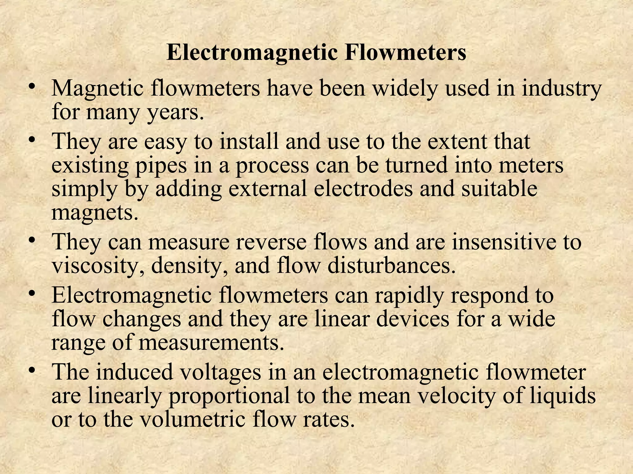 Electromagnetic Flowmeters 
• Magnetic flowmeters have been widely used in industry 
for many years. 
• They are easy to install and use to the extent that 
existing pipes in a process can be turned into meters 
simply by adding external electrodes and suitable 
magnets. 
• They can measure reverse flows and are insensitive to 
viscosity, density, and flow disturbances. 
• Electromagnetic flowmeters can rapidly respond to 
flow changes and they are linear devices for a wide 
range of measurements. 
• The induced voltages in an electromagnetic flowmeter 
are linearly proportional to the mean velocity of liquids 
or to the volumetric flow rates. 
 