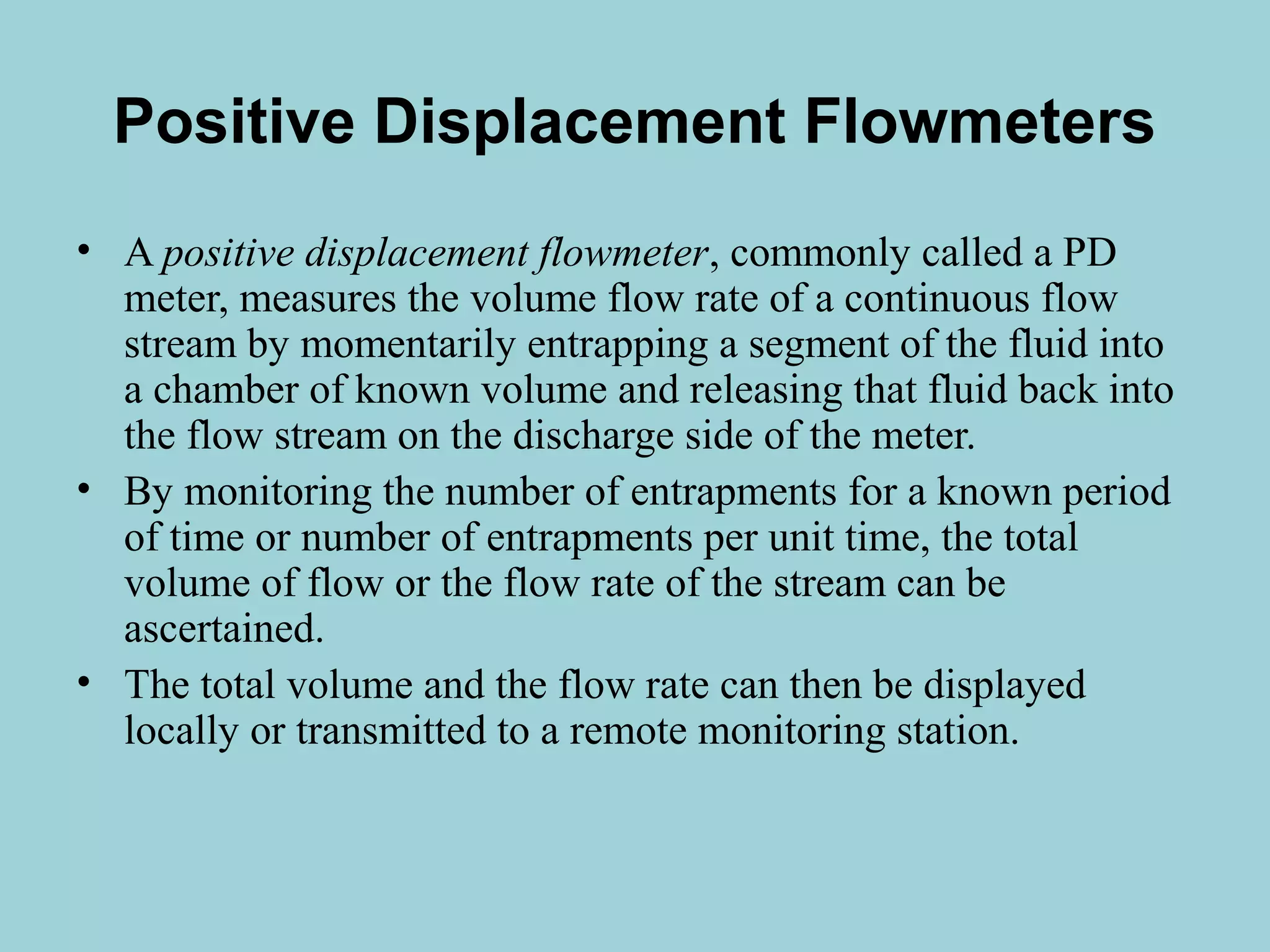 Positive Displacement Flowmeters 
• A positive displacement flowmeter, commonly called a PD 
meter, measures the volume flow rate of a continuous flow 
stream by momentarily entrapping a segment of the fluid into 
a chamber of known volume and releasing that fluid back into 
the flow stream on the discharge side of the meter. 
• By monitoring the number of entrapments for a known period 
of time or number of entrapments per unit time, the total 
volume of flow or the flow rate of the stream can be 
ascertained. 
• The total volume and the flow rate can then be displayed 
locally or transmitted to a remote monitoring station. 
 
