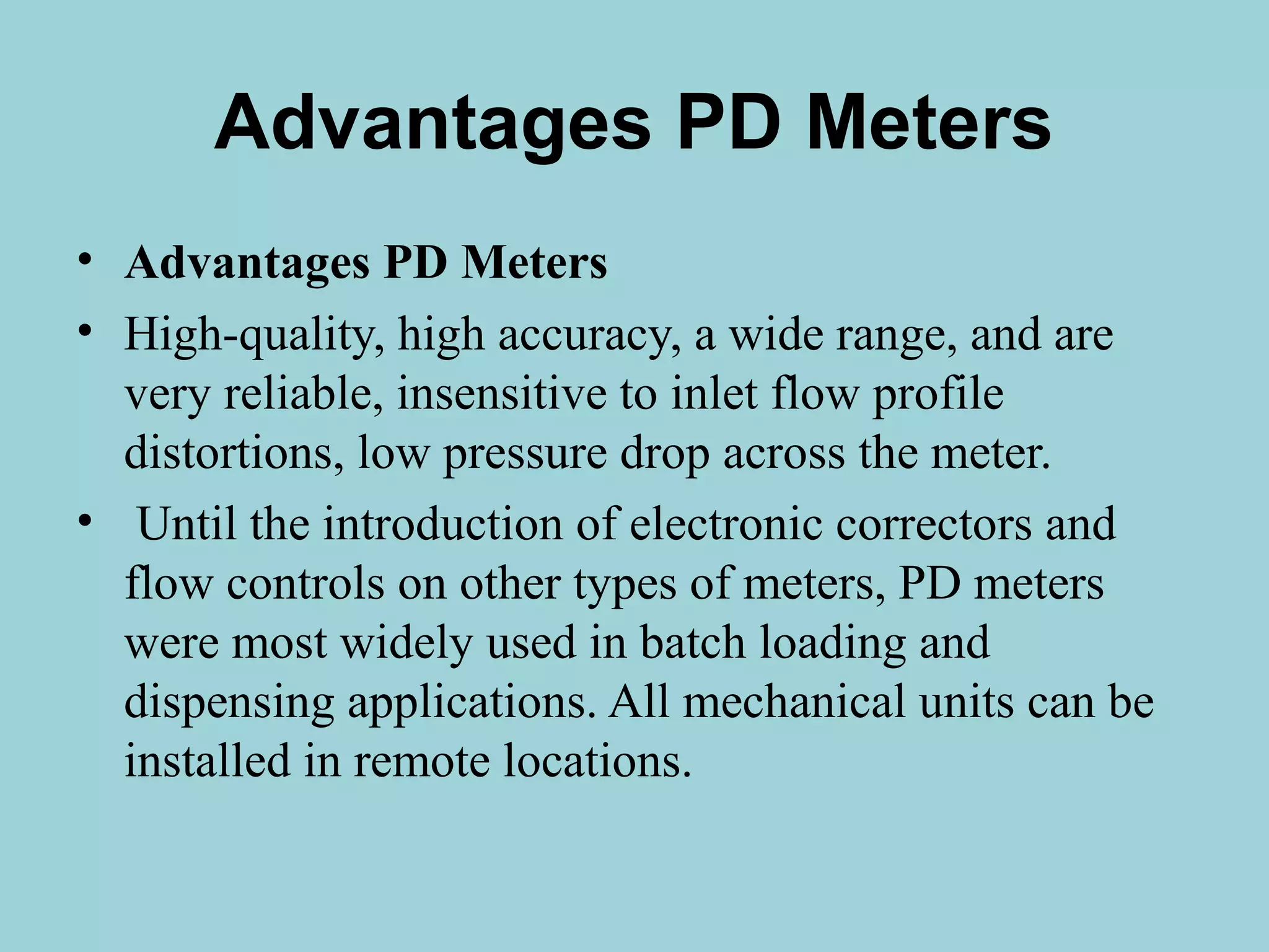 Advantages PD Meters 
• Advantages PD Meters 
• High-quality, high accuracy, a wide range, and are 
very reliable, insensitive to inlet flow profile 
distortions, low pressure drop across the meter. 
• Until the introduction of electronic correctors and 
flow controls on other types of meters, PD meters 
were most widely used in batch loading and 
dispensing applications. All mechanical units can be 
installed in remote locations. 
 