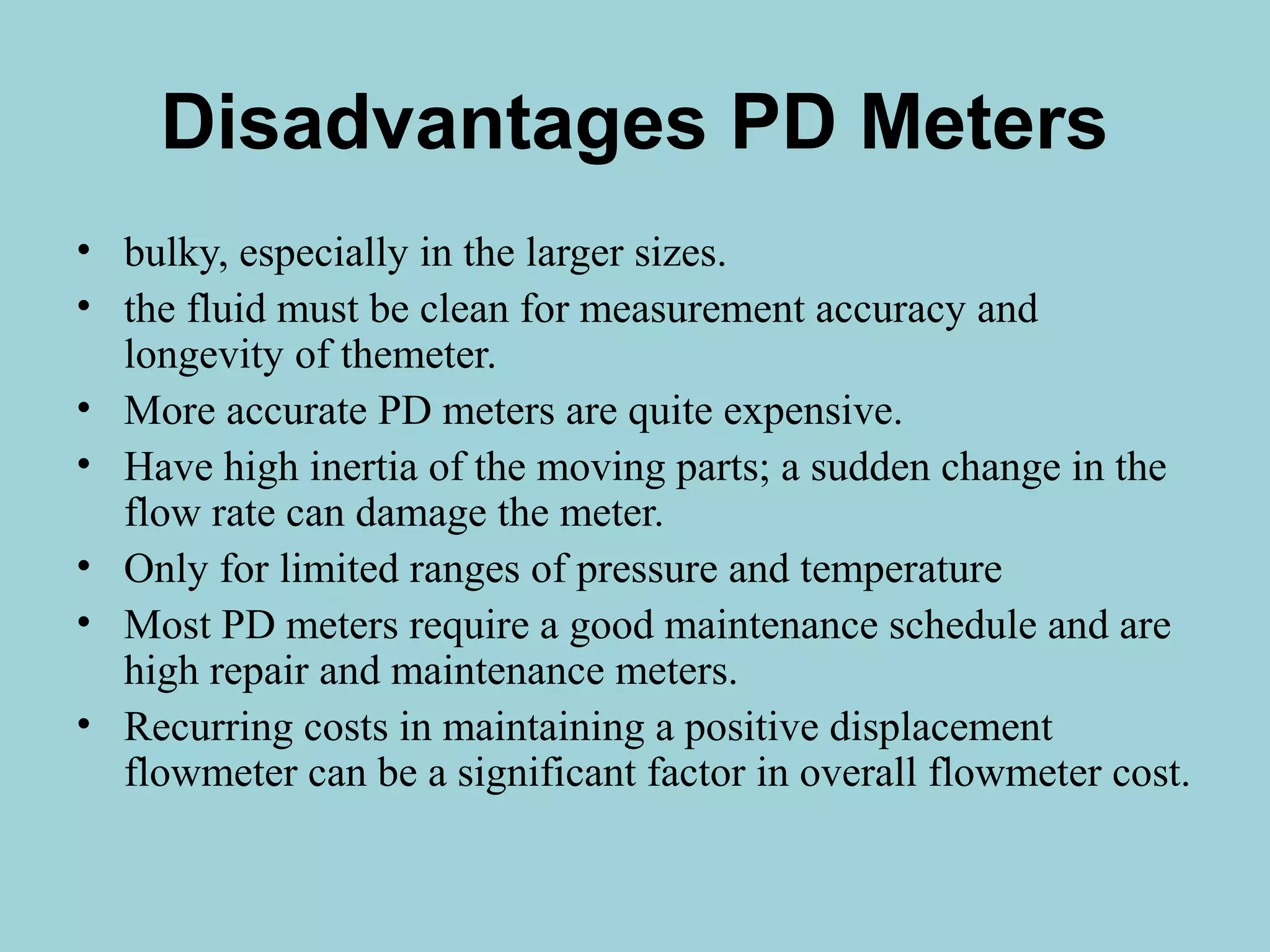 Disadvantages PD Meters 
• bulky, especially in the larger sizes. 
• the fluid must be clean for measurement accuracy and 
longevity of themeter. 
• More accurate PD meters are quite expensive. 
• Have high inertia of the moving parts; a sudden change in the 
flow rate can damage the meter. 
• Only for limited ranges of pressure and temperature 
• Most PD meters require a good maintenance schedule and are 
high repair and maintenance meters. 
• Recurring costs in maintaining a positive displacement 
flowmeter can be a significant factor in overall flowmeter cost. 
