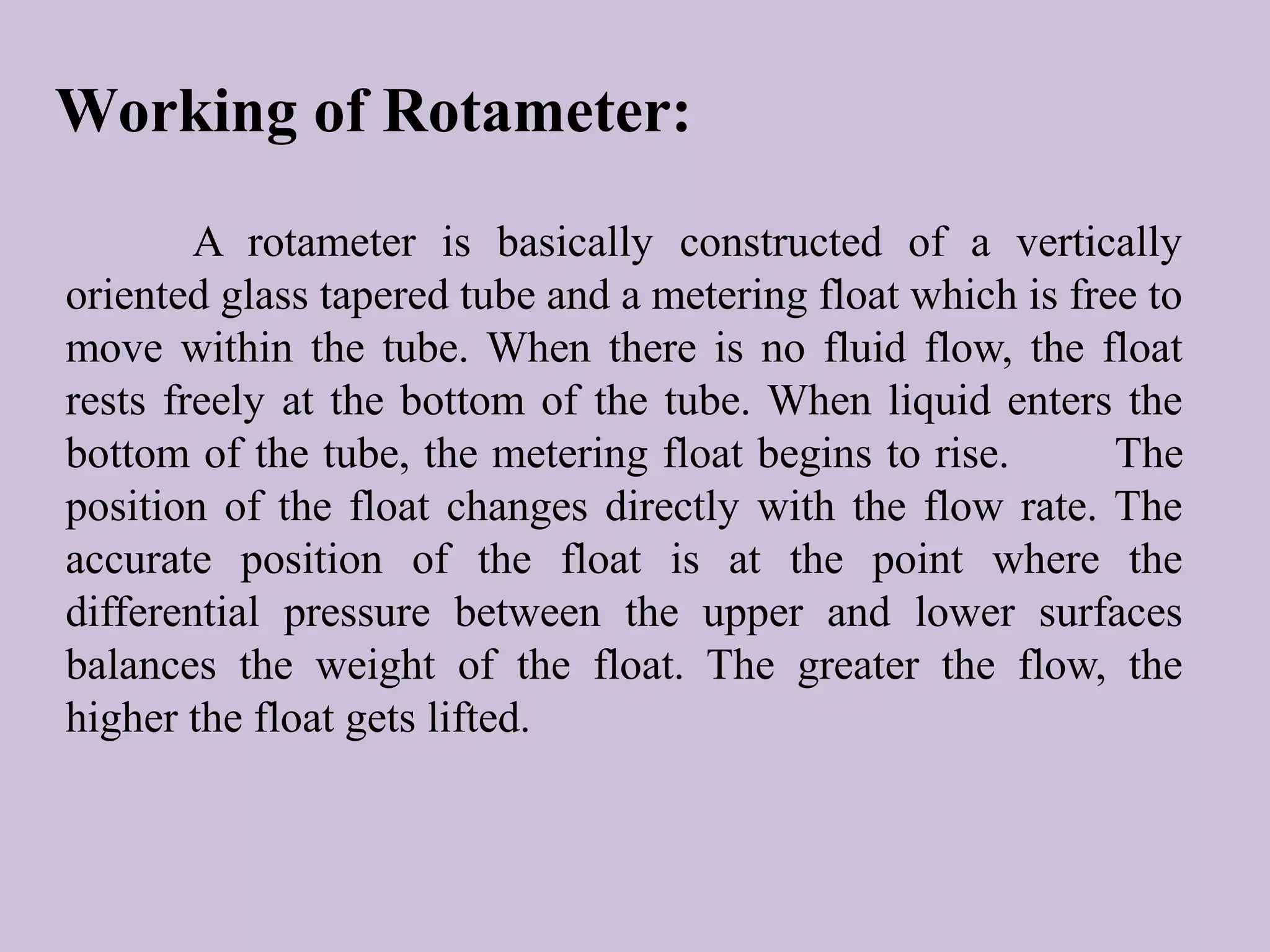Working of Rotameter: 
A rotameter is basically constructed of a vertically 
oriented glass tapered tube and a metering float which is free to 
move within the tube. When there is no fluid flow, the float 
rests freely at the bottom of the tube. When liquid enters the 
bottom of the tube, the metering float begins to rise. The 
position of the float changes directly with the flow rate. The 
accurate position of the float is at the point where the 
differential pressure between the upper and lower surfaces 
balances the weight of the float. The greater the flow, the 
higher the float gets lifted. 
 