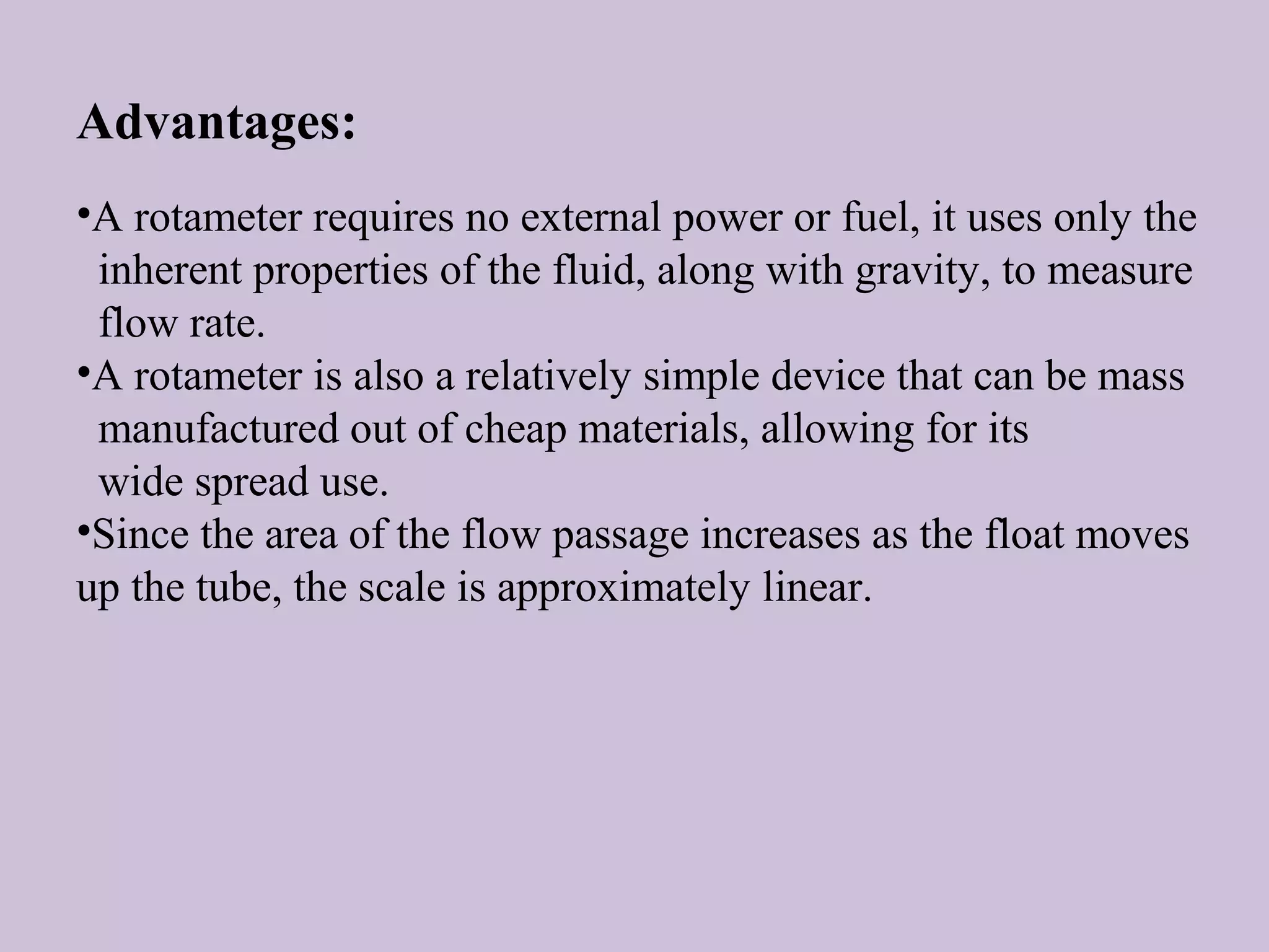 Advantages: 
•A rotameter requires no external power or fuel, it uses only the 
inherent properties of the fluid, along with gravity, to measure 
flow rate. 
•A rotameter is also a relatively simple device that can be mass 
manufactured out of cheap materials, allowing for its 
wide spread use. 
•Since the area of the flow passage increases as the float moves 
up the tube, the scale is approximately linear. 
 