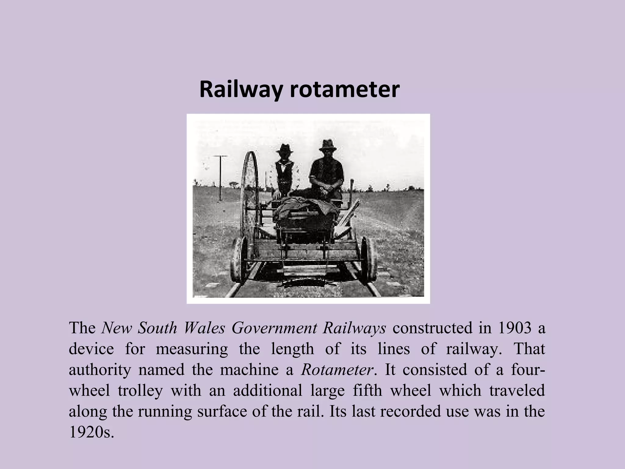 Railway rotameter 
The New South Wales Government Railways constructed in 1903 a 
device for measuring the length of its lines of railway. That 
authority named the machine a Rotameter. It consisted of a four-wheel 
trolley with an additional large fifth wheel which traveled 
along the running surface of the rail. Its last recorded use was in the 
1920s. 
 