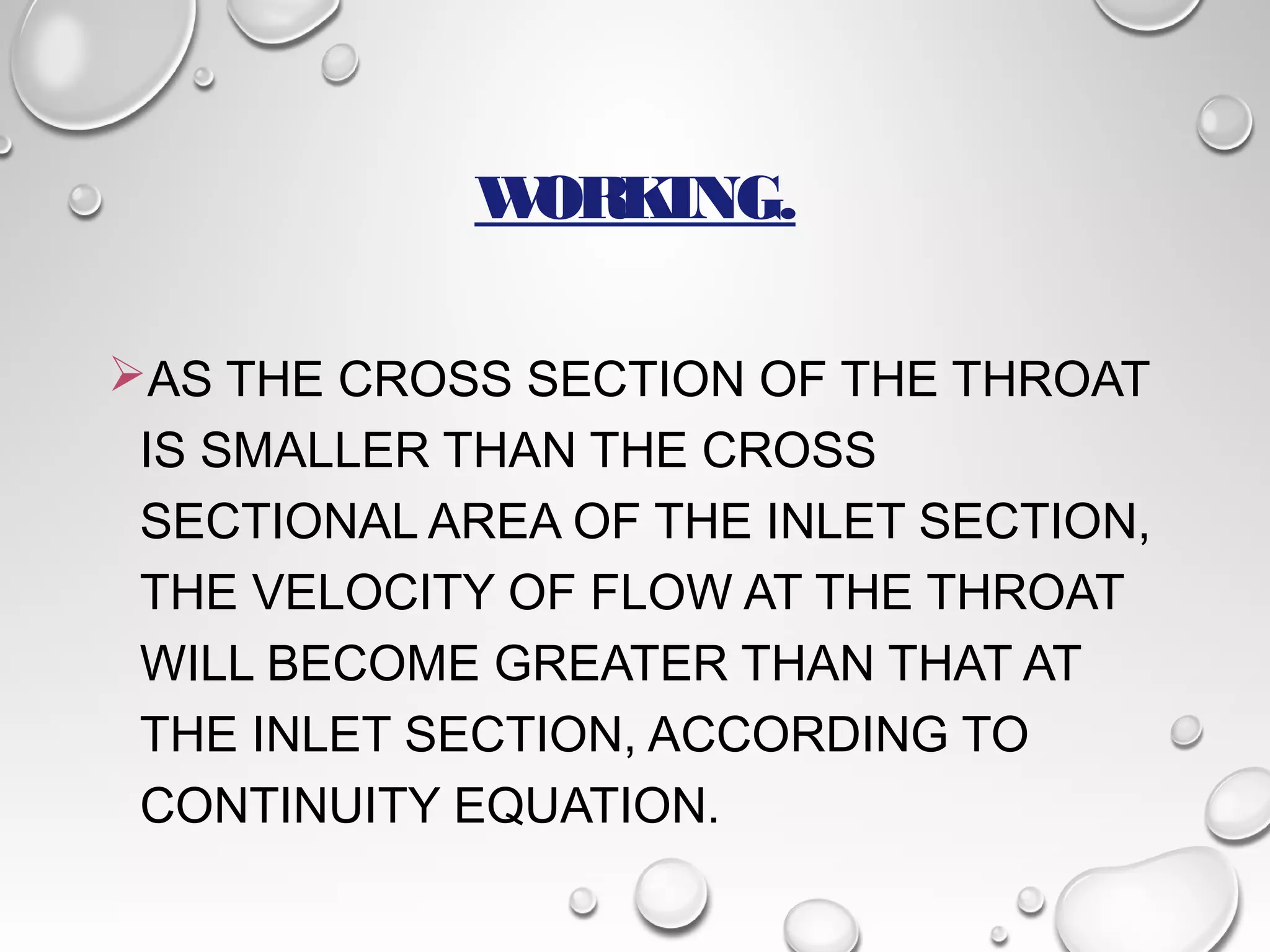 WORKING. 
AS THE CROSS SECTION OF THE THROAT 
IS SMALLER THAN THE CROSS 
SECTIONAL AREA OF THE INLET SECTION, 
THE VELOCITY OF FLOW AT THE THROAT 
WILL BECOME GREATER THAN THAT AT 
THE INLET SECTION, ACCORDING TO 
CONTINUITY EQUATION. 
 