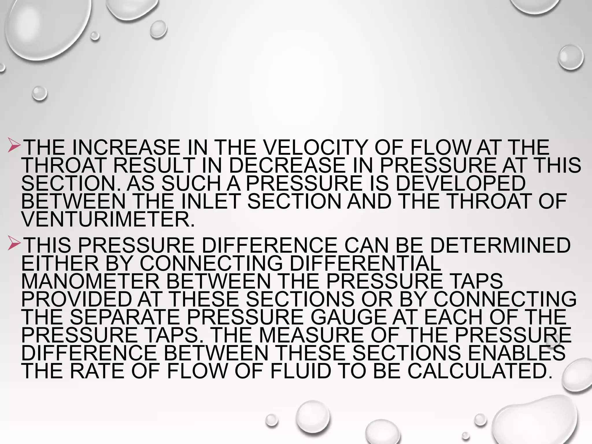 THE INCREASE IN THE VELOCITY OF FLOW AT THE 
THROAT RESULT IN DECREASE IN PRESSURE AT THIS 
SECTION. AS SUCH A PRESSURE IS DEVELOPED 
BETWEEN THE INLET SECTION AND THE THROAT OF 
VENTURIMETER. 
THIS PRESSURE DIFFERENCE CAN BE DETERMINED 
EITHER BY CONNECTING DIFFERENTIAL 
MANOMETER BETWEEN THE PRESSURE TAPS 
PROVIDED AT THESE SECTIONS OR BY CONNECTING 
THE SEPARATE PRESSURE GAUGE AT EACH OF THE 
PRESSURE TAPS. THE MEASURE OF THE PRESSURE 
DIFFERENCE BETWEEN THESE SECTIONS ENABLES 
THE RATE OF FLOW OF FLUID TO BE CALCULATED. 
 