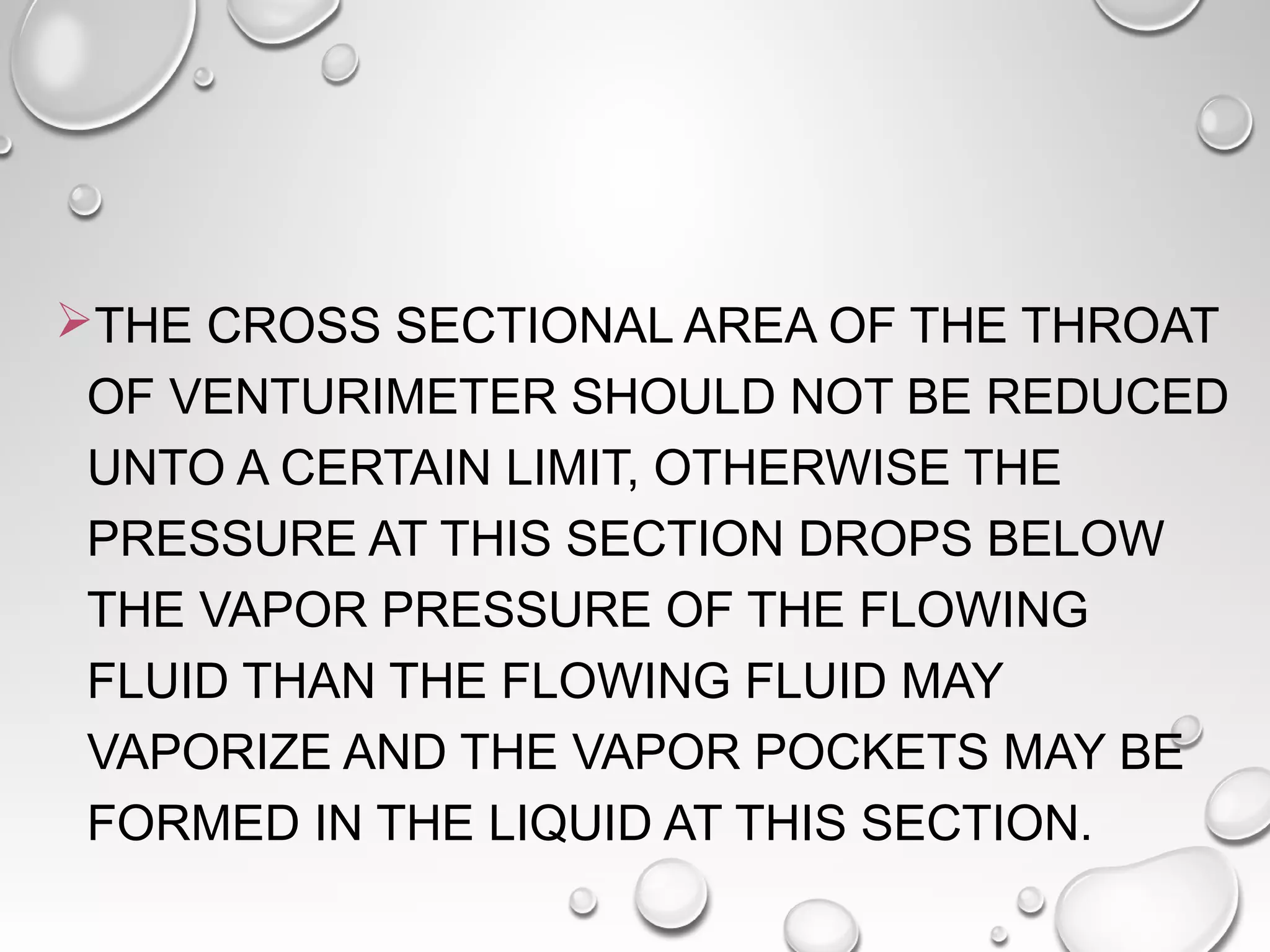 THE CROSS SECTIONAL AREA OF THE THROAT 
OF VENTURIMETER SHOULD NOT BE REDUCED 
UNTO A CERTAIN LIMIT, OTHERWISE THE 
PRESSURE AT THIS SECTION DROPS BELOW 
THE VAPOR PRESSURE OF THE FLOWING 
FLUID THAN THE FLOWING FLUID MAY 
VAPORIZE AND THE VAPOR POCKETS MAY BE 
FORMED IN THE LIQUID AT THIS SECTION. 
 